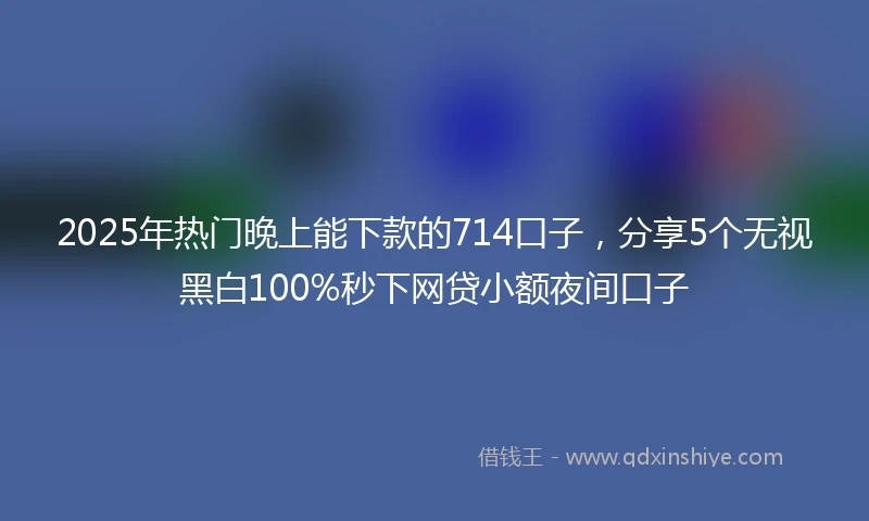 2025年热门晚上能下款的714口子，分享5个无视黑白100%秒下网贷小额夜间口子