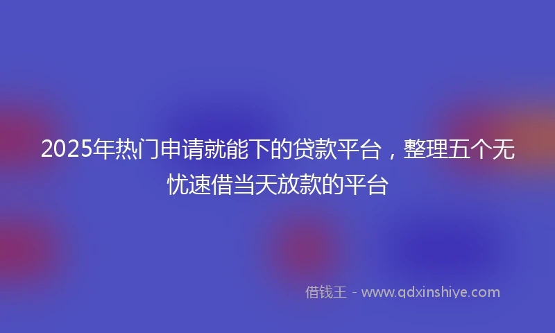 2025年热门申请就能下的贷款平台，整理五个无忧速借当天放款的平台