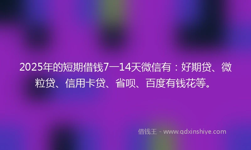 2025年的短期借钱7一14天微信有：好期贷、微粒贷、信用卡贷、省呗、百度有钱花等。