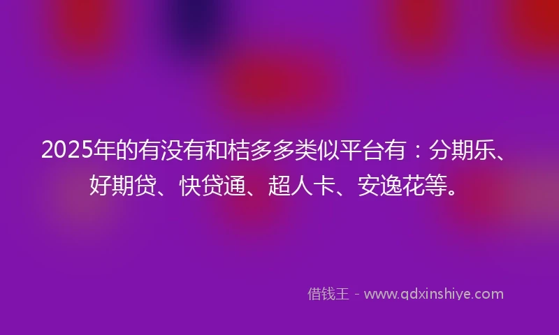 2025年的有没有和桔多多类似平台有：分期乐、好期贷、快贷通、超人卡、安逸花等。