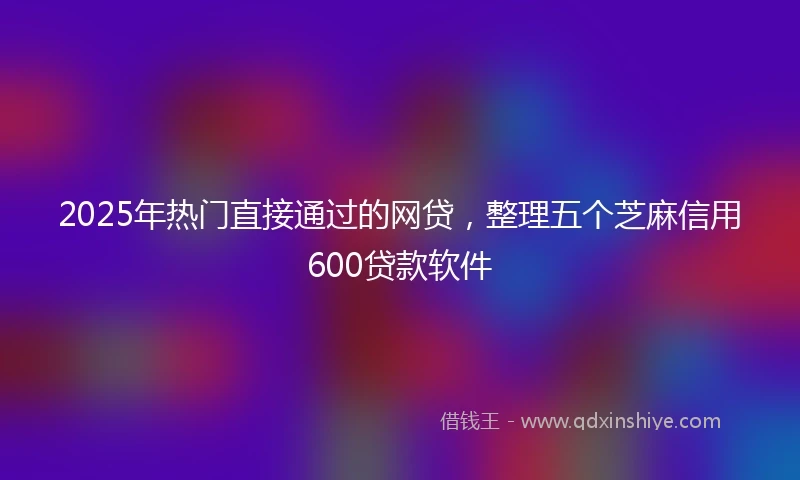 2025年热门直接通过的网贷，整理五个芝麻信用600贷款软件