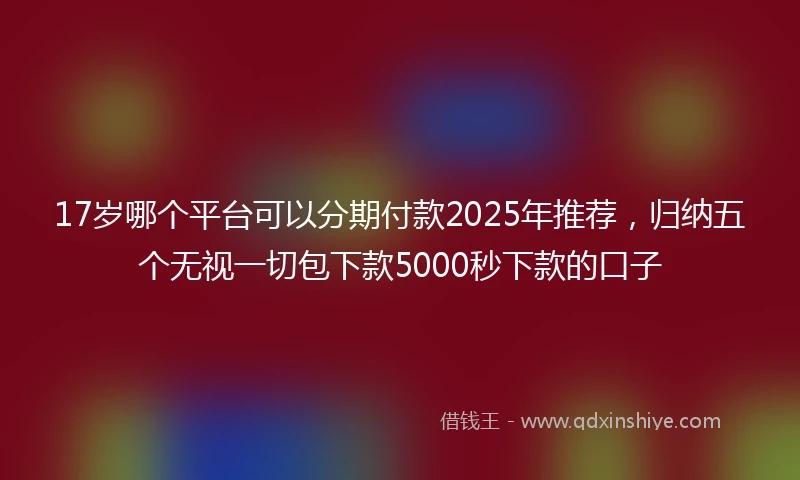17岁哪个平台可以分期付款2025年推荐，归纳五个无视一切包下款5000秒下款的口子