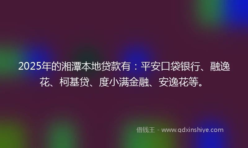 2025年的湘潭本地贷款有:平安口袋银行、融逸花、柯基贷、度小满金融、安逸花等。