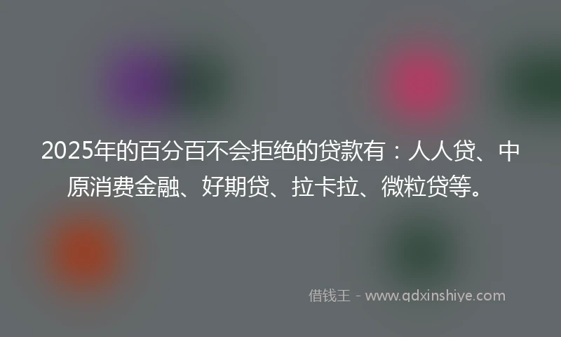 2025年的百分百不会拒绝的贷款有：人人贷、中原消费金融、好期贷、拉卡拉、微粒贷等。