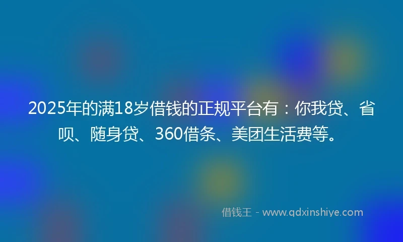 2025年的满18岁借钱的正规平台有：你我贷、省呗、随身贷、360借条、美团生活费等。