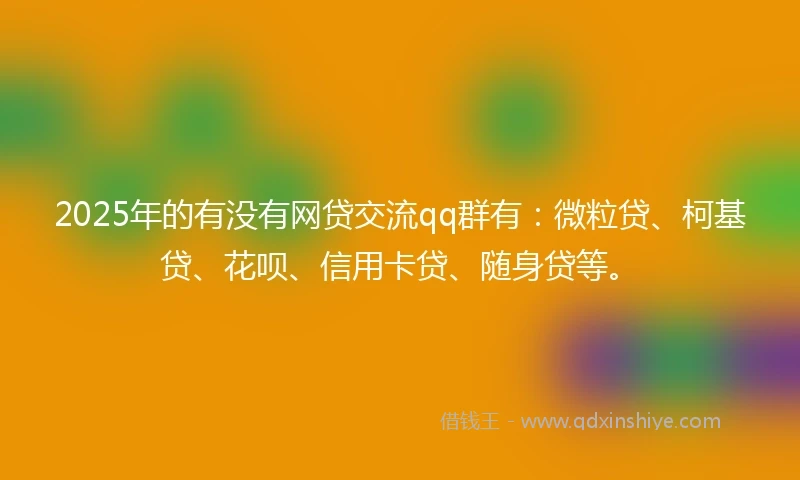 2025年的有没有网贷交流qq群有：微粒贷、柯基贷、花呗、信用卡贷、随身贷等。