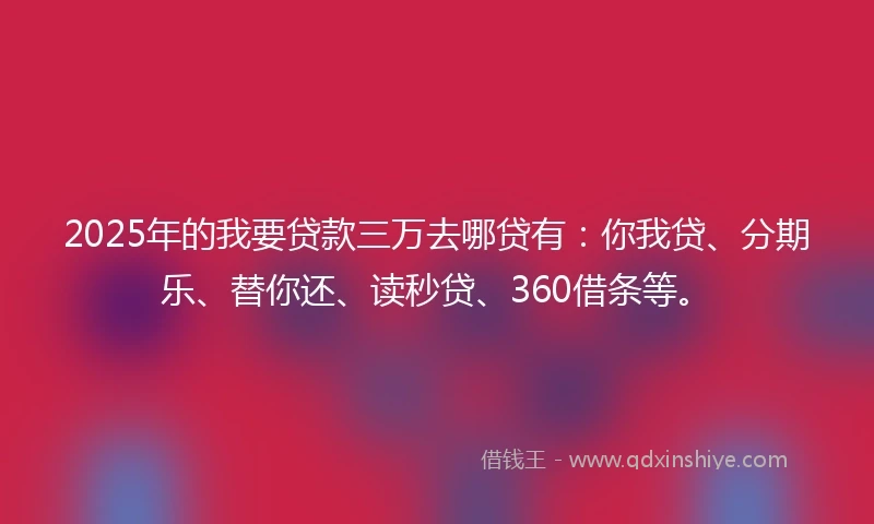 2025年的我要贷款三万去哪贷有：你我贷、分期乐、替你还、读秒贷、360借条等。