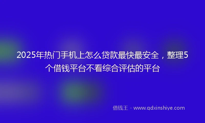2025年热门手机上怎么贷款最快最安全，整理5个借钱平台不看综合评估的平台