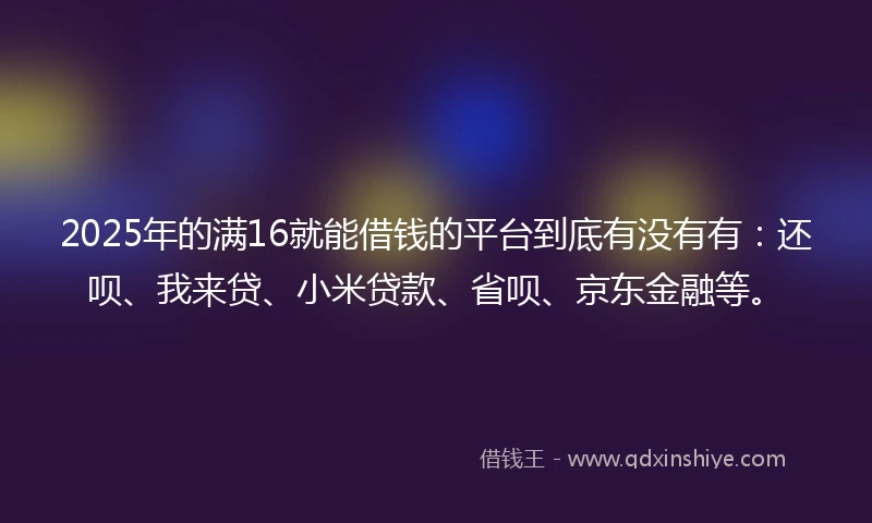 2025年的满16就能借钱的平台到底有没有有：还呗、我来贷、小米贷款、省呗、京东金融等。