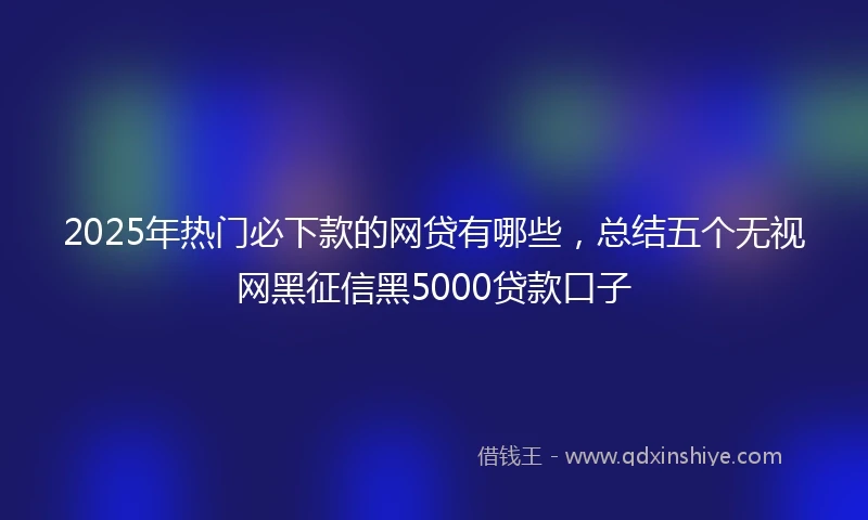 2025年热门必下款的网贷有哪些，总结五个无视网黑征信黑5000贷款口子