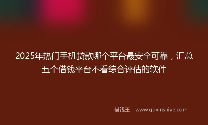 2025年热门手机贷款哪个平台最安全可靠，汇总五个借钱平台不看综合评估的软件
