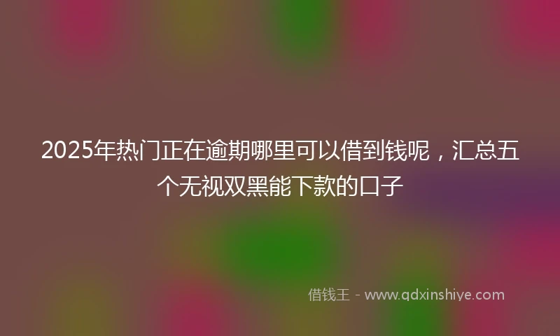 2025年热门正在逾期哪里可以借到钱呢，汇总五个无视双黑能下款的口子