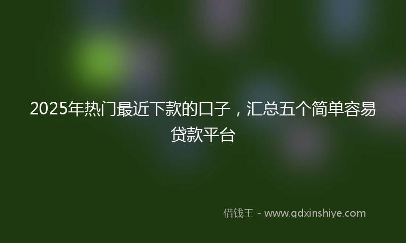 2025年热门最近下款的口子，汇总五个简单容易贷款平台