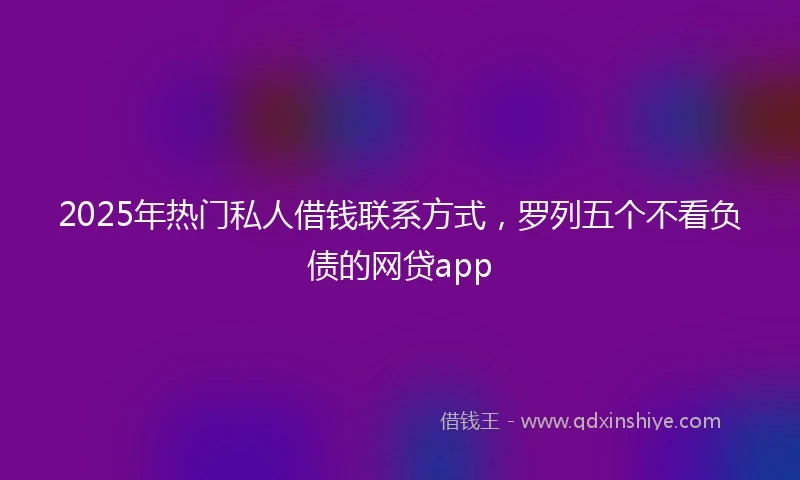 2025年热门私人借钱联系方式,罗列五个不看负债的网贷app