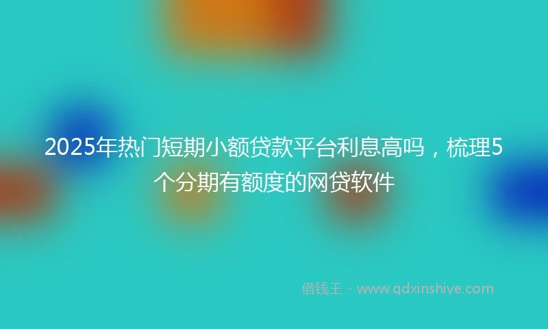 2025年热门短期小额贷款平台利息高吗，梳理5个分期有额度的网贷软件