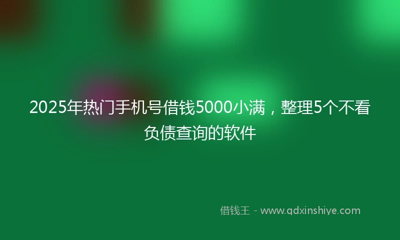 2025年热门手机号借钱5000小满，整理5个不看负债查询的软件