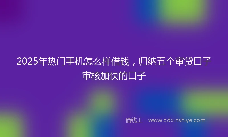 2025年热门手机怎么样借钱，归纳五个审贷口子审核加快的口子