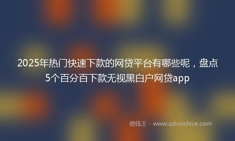 2025年热门快速下款的网贷平台有哪些呢，盘点5个百分百下款无视黑白户网贷app