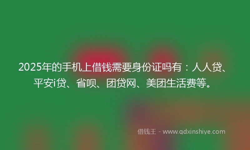 2025年的手机上借钱需要身份证吗有：人人贷、平安i贷、省呗、团贷网、美团生活费等。