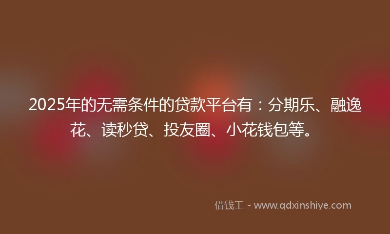 2025年的无需条件的贷款平台有：分期乐、融逸花、读秒贷、投友圈、小花钱包等。
