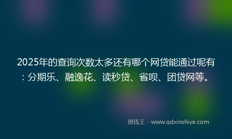 2025年的查询次数太多还有哪个网贷能通过呢有：分期乐、融逸花、读秒贷、省呗、团贷网等。