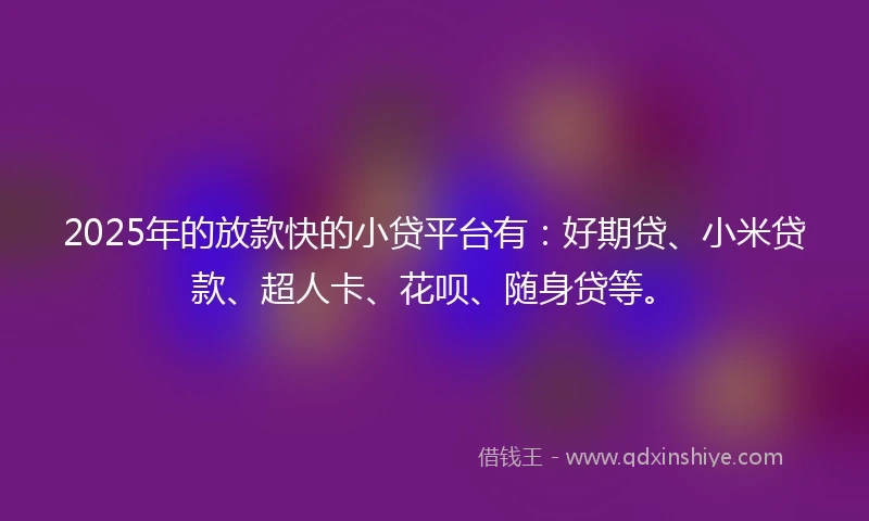 2025年的放款快的小贷平台有：好期贷、小米贷款、超人卡、花呗、随身贷等。