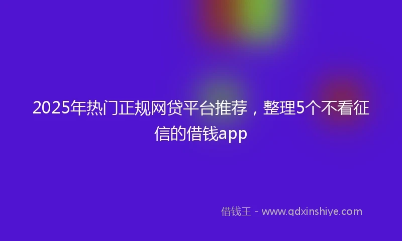 2025年热门正规网贷平台推荐，整理5个不看征信的借钱app