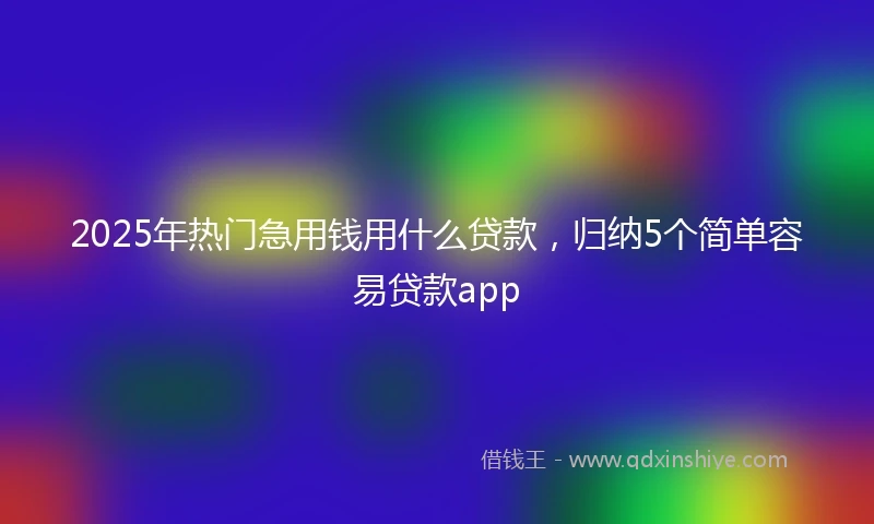 2025年热门急用钱用什么贷款，归纳5个简单容易贷款app