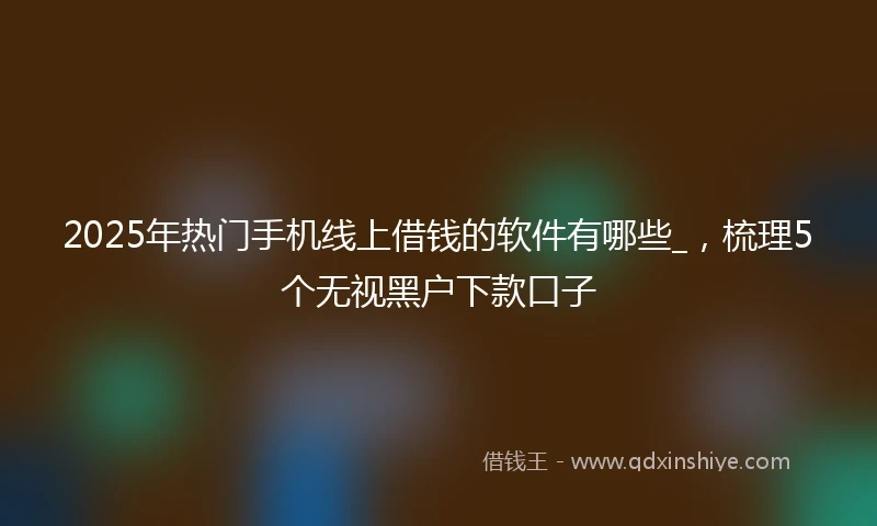 2025年热门手机线上借钱的软件有哪些_，梳理5个无视黑户下款口子
