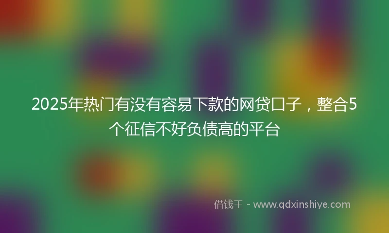 2025年热门有没有容易下款的网贷口子，整合5个征信不好负债高的平台