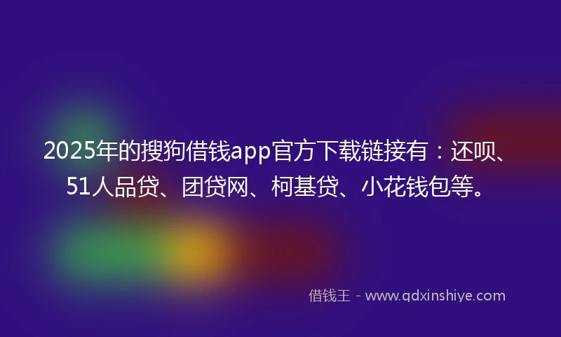 2025年的搜狗借钱app官方下载链接有：还呗、51人品贷、团贷网、柯基贷、小花钱包等。