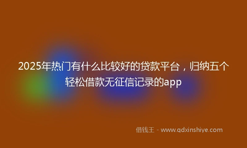 2025年热门有什么比较好的贷款平台，归纳五个轻松借款无征信记录的app