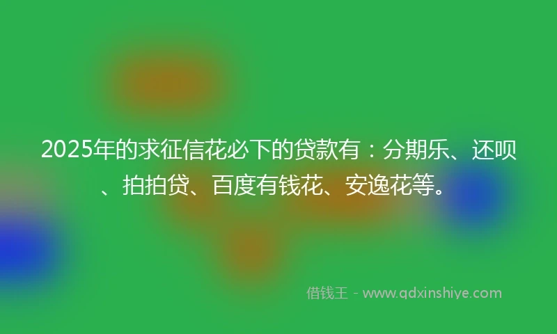2025年的求征信花必下的贷款有：分期乐、还呗、拍拍贷、百度有钱花、安逸花等。