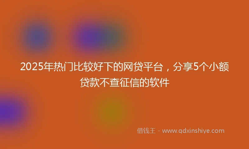 2025年热门比较好下的网贷平台，分享5个小额贷款不查征信的软件