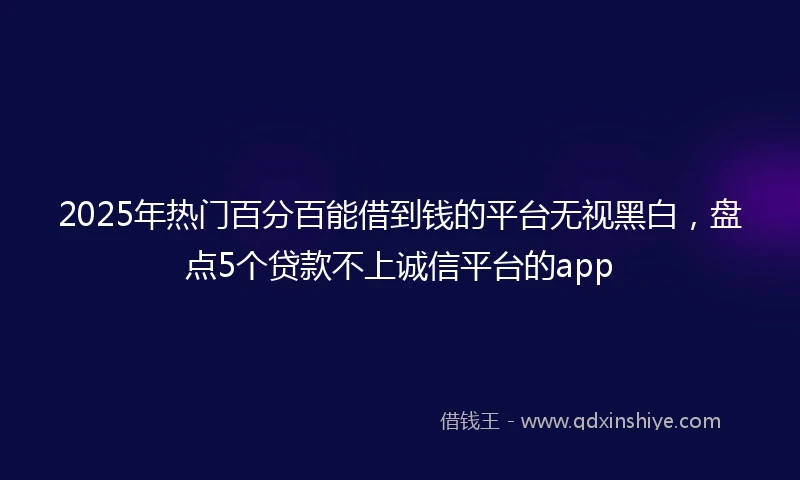 2025年热门百分百能借到钱的平台无视黑白，盘点5个贷款不上诚信平台的app