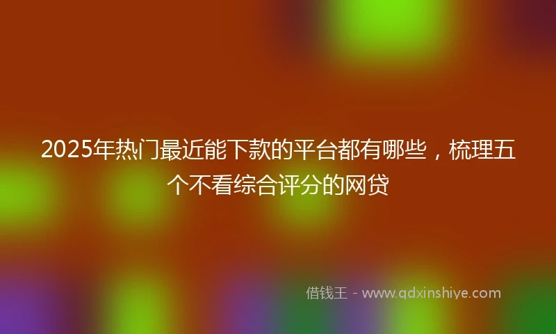 2025年热门最近能下款的平台都有哪些，梳理五个不看综合评分的网贷