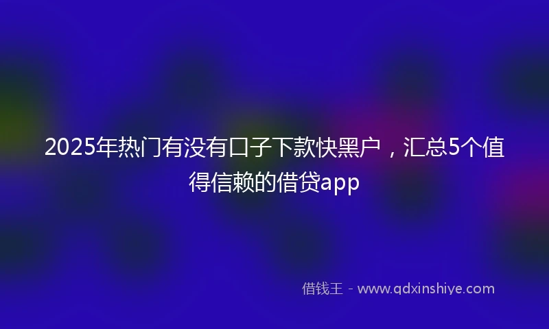 2025年热门有没有口子下款快黑户，汇总5个值得信赖的借贷app