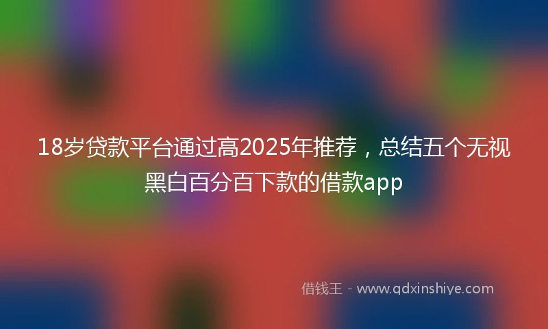 18岁贷款平台通过高2025年推荐，总结五个无视黑白百分百下款的借款app