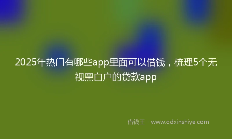 2025年热门有哪些app里面可以借钱，梳理5个无视黑白户的贷款app