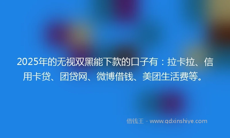 2025年的无视双黑能下款的口子有：拉卡拉、信用卡贷、团贷网、微博借钱、美团生活费等。