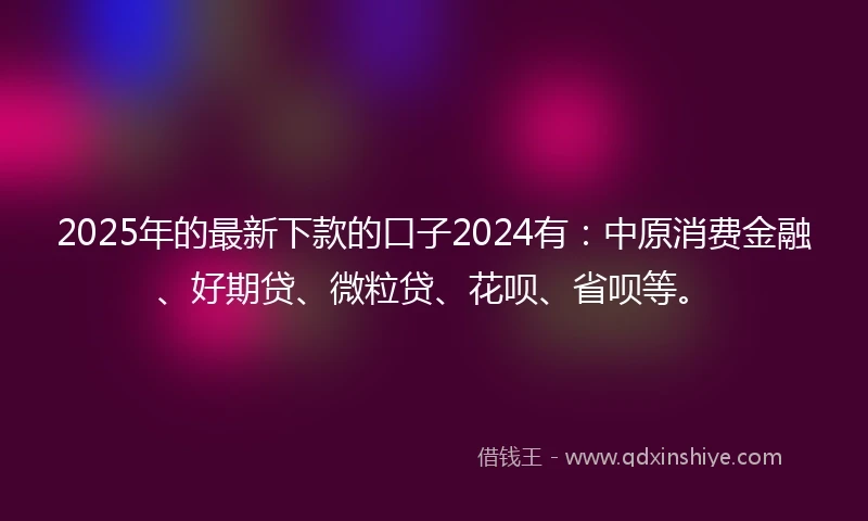 2025年的最新下款的口子2024有：中原消费金融、好期贷、微粒贷、花呗、省呗等。