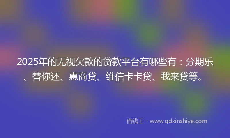 2025年的无视欠款的贷款平台有哪些有：分期乐、替你还、惠商贷、维信卡卡贷、我来贷等。