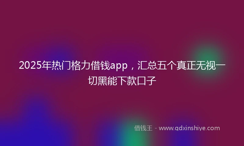 2025年热门格力借钱app，汇总五个真正无视一切黑能下款口子