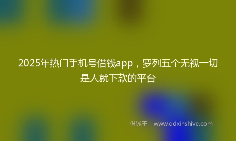 2025年热门手机号借钱app，罗列五个无视一切是人就下款的平台
