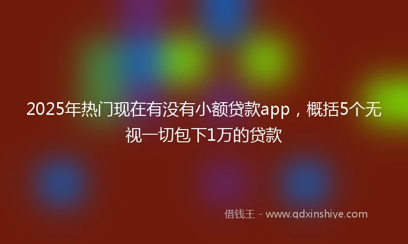 2025年热门现在有没有小额贷款app,概括5个无视一切包下1万的贷款