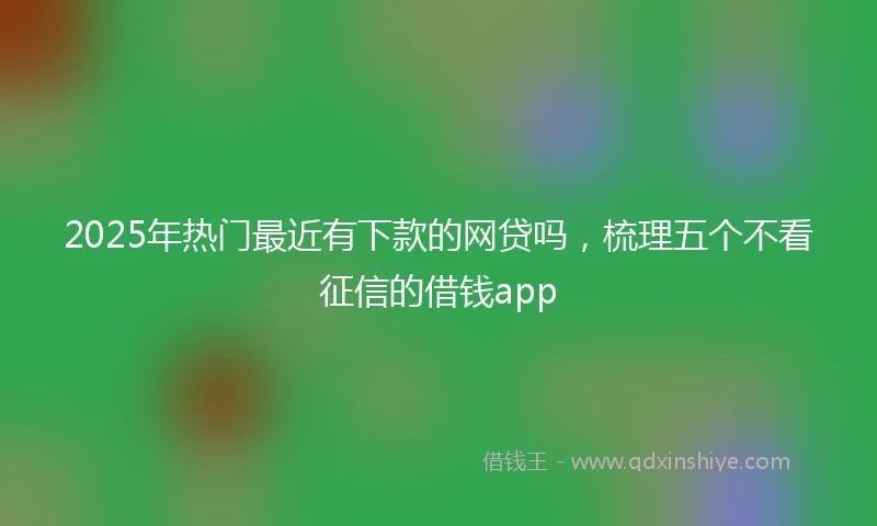 2025年热门最近有下款的网贷吗，梳理五个不看征信的借钱app