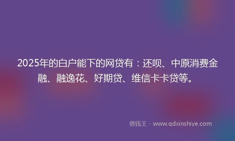 2025年的白户能下的网贷有：还呗、中原消费金融、融逸花、好期贷、维信卡卡贷等。