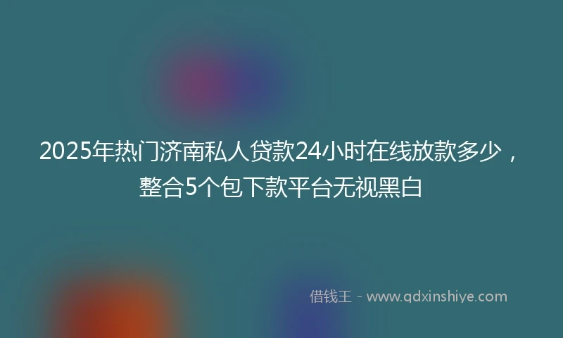 2025年热门济南私人贷款24小时在线放款多少，整合5个包下款平台无视黑白