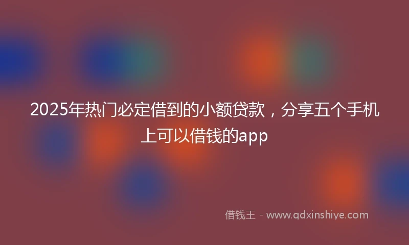 2025年热门必定借到的小额贷款，分享五个手机上可以借钱的app
