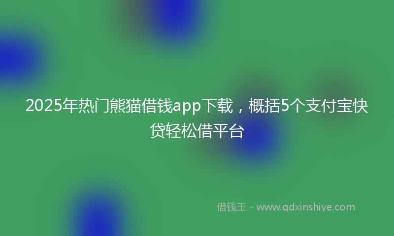 2025年热门熊猫借钱app下载，概括5个支付宝快贷轻松借平台